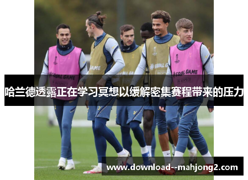 哈兰德透露正在学习冥想以缓解密集赛程带来的压力 哈兰德透露正在学习冥想以缓解密集赛程带来的压力
