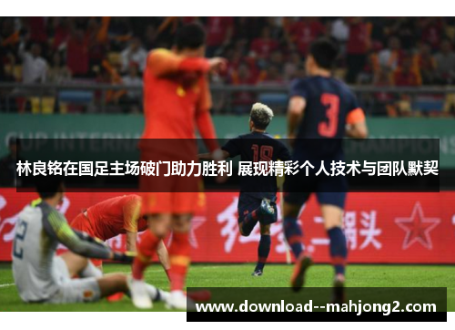 林良铭在国足主场破门助力胜利 展现精彩个人技术与团队默契